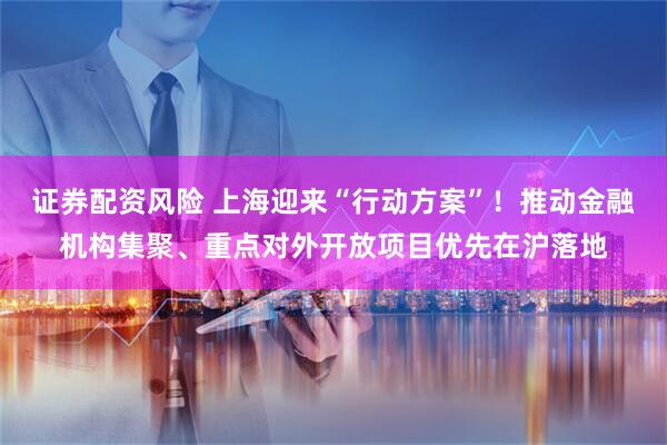 证券配资风险 上海迎来“行动方案”！推动金融机构集聚、重点对外开放项目优先在沪落地
