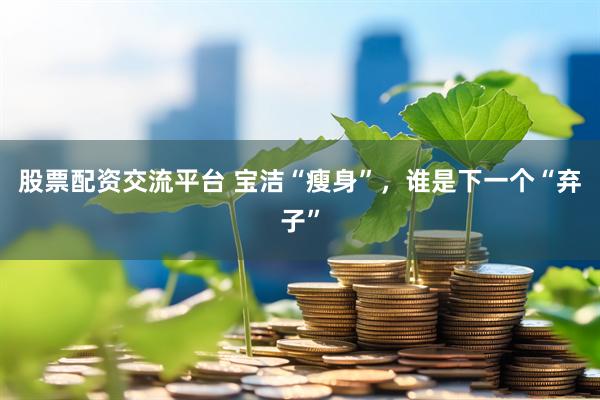 股票配资交流平台 宝洁“瘦身”，谁是下一个“弃子”