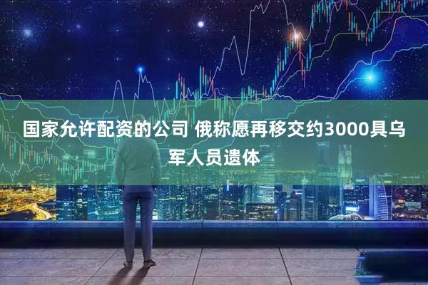 国家允许配资的公司 俄称愿再移交约3000具乌军人员遗体