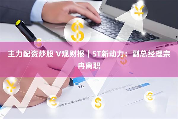 主力配资炒股 V观财报｜ST新动力：副总经理宗冉离职