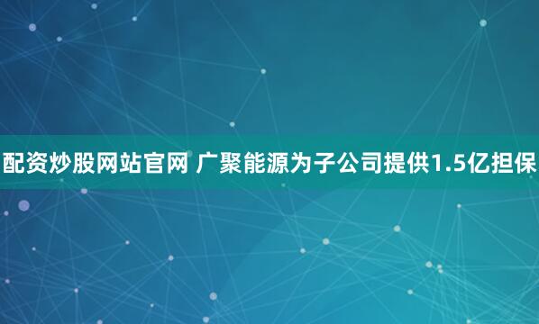 配资炒股网站官网 广聚能源为子公司提供1.5亿担保