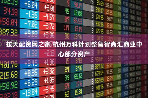 按天配资网之家 杭州万科计划整售智尚汇商业中心部分资产
