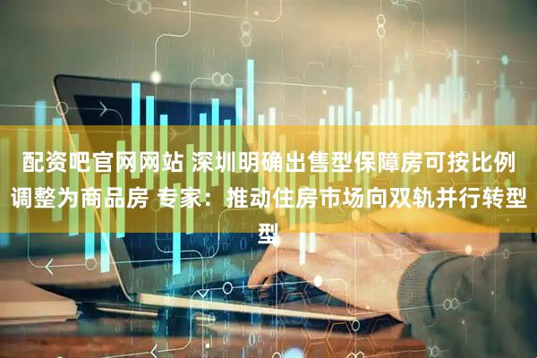 配资吧官网网站 深圳明确出售型保障房可按比例调整为商品房 专家：推动住房市场向双轨并行转型