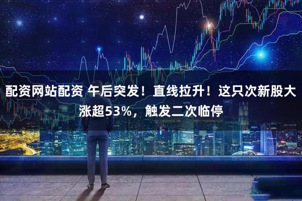 配资网站配资 午后突发！直线拉升！这只次新股大涨超53%，触发二次临停