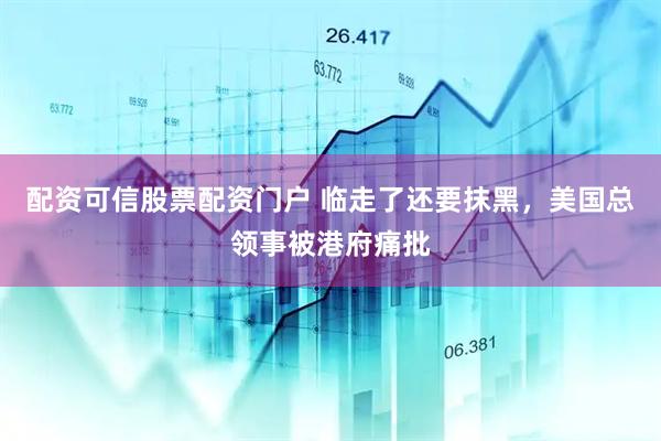 配资可信股票配资门户 临走了还要抹黑，美国总领事被港府痛批
