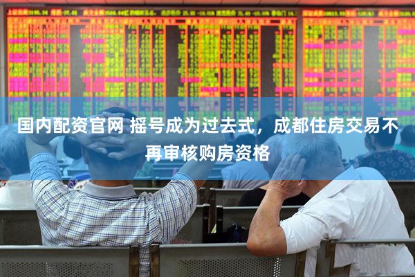 国内配资官网 摇号成为过去式，成都住房交易不再审核购房资格