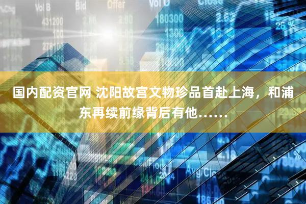 国内配资官网 沈阳故宫文物珍品首赴上海，和浦东再续前缘背后有他……