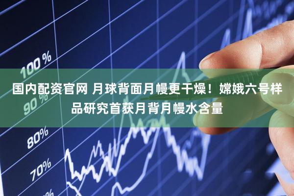 国内配资官网 月球背面月幔更干燥！嫦娥六号样品研究首获月背月幔水含量