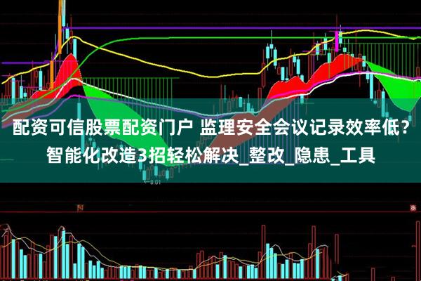 配资可信股票配资门户 监理安全会议记录效率低？智能化改造3招轻松解决_整改_隐患_工具