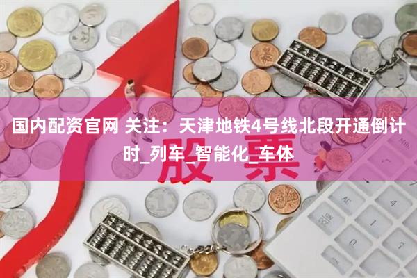 国内配资官网 关注：天津地铁4号线北段开通倒计时_列车_智能化_车体
