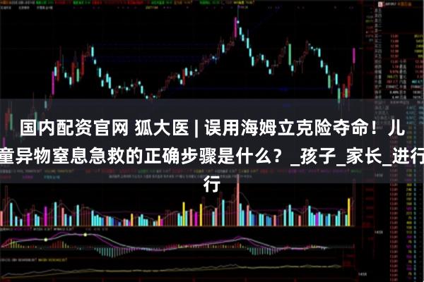 国内配资官网 狐大医 | 误用海姆立克险夺命！儿童异物窒息急救的正确步骤是什么？_孩子_家长_进行