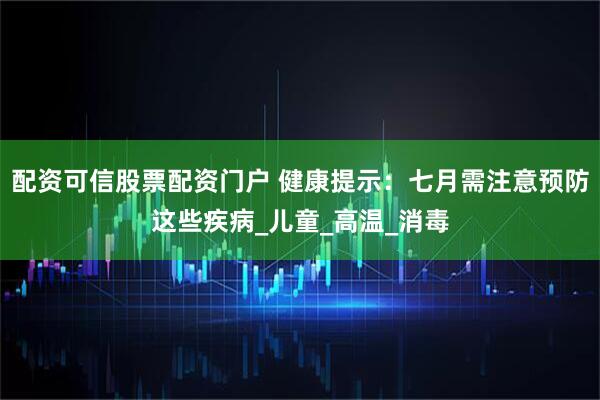 配资可信股票配资门户 健康提示：七月需注意预防这些疾病_儿童_高温_消毒