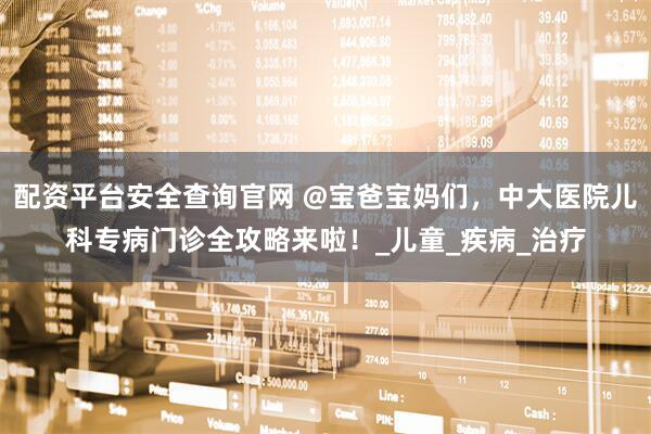 配资平台安全查询官网 @宝爸宝妈们，中大医院儿科专病门诊全攻略来啦！_儿童_疾病_治疗