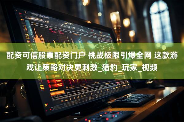 配资可信股票配资门户 挑战极限引爆全网 这款游戏让策略对决更刺激_猎豹_玩家_视频
