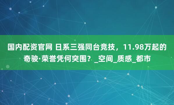 国内配资官网 日系三强同台竞技，11.98万起的奇骏·荣誉凭何突围？_空间_质感_都市