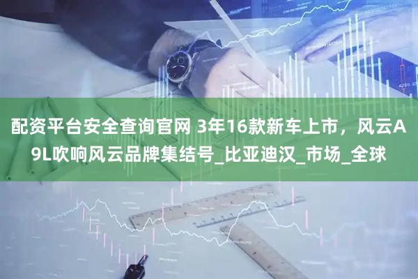 配资平台安全查询官网 3年16款新车上市，风云A9L吹响风云品牌集结号_比亚迪汉_市场_全球