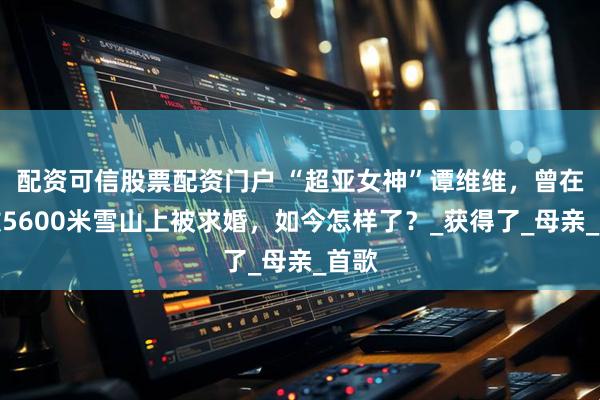 配资可信股票配资门户 “超亚女神”谭维维，曾在海拔5600米雪山上被求婚，如今怎样了？_获得了_母亲_首歌