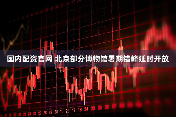 国内配资官网 北京部分博物馆暑期错峰延时开放