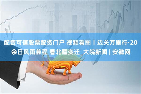 配资可信股票配资门户 视频看图丨边关万里行·20余日风雨兼程 看北疆变迁_大皖新闻 | 安徽网