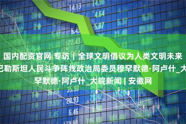 国内配资官网 专访｜全球文明倡议为人类文明未来照亮方向——访巴勒斯坦人民斗争阵线政治局委员穆罕默德·阿卢什_大皖新闻 | 安徽网