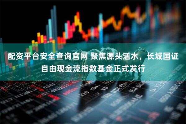 配资平台安全查询官网 聚焦源头活水，长城国证自由现金流指数基金正式发行