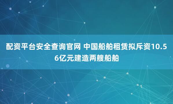配资平台安全查询官网 中国船舶租赁拟斥资10.56亿元建造两艘船舶