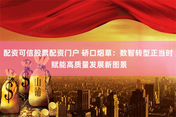 配资可信股票配资门户 硚口烟草：数智转型正当时 赋能高质量发展新图景