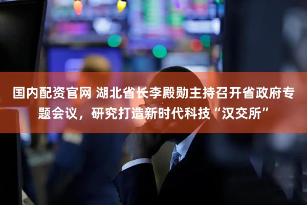 国内配资官网 湖北省长李殿勋主持召开省政府专题会议，研究打造新时代科技“汉交所”