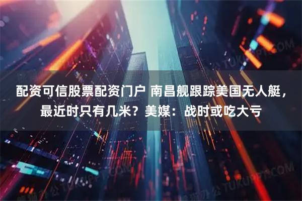 配资可信股票配资门户 南昌舰跟踪美国无人艇，最近时只有几米？美媒：战时或吃大亏